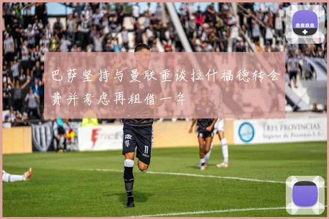 巴萨坚持与曼联重谈拉什福德转会费并考虑再租借一年